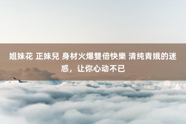 姐妹花 正妹兒 身材火爆雙倍快樂 清纯青娥的迷惑，让你心动不已