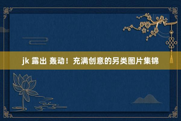 jk 露出 轰动！充满创意的另类图片集锦