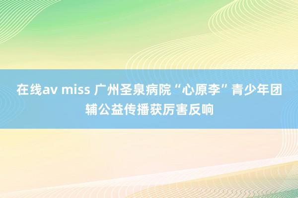 在线av miss 广州圣泉病院“心原李”青少年团辅公益传播获厉害反响