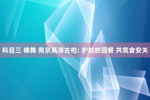 科目三 裸舞 南京高淳古柏: 护航校园餐 共筑食安关