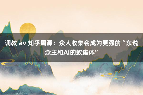 调教 av 知乎周源：众人收集会成为更强的“东说念主和AI的蚁集体”