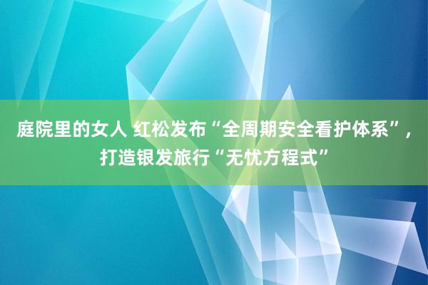 庭院里的女人 红松发布“全周期安全看护体系”，打造银发旅行“无忧方程式”