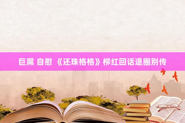 巨屌 自慰 《还珠格格》柳红回话退圈别传