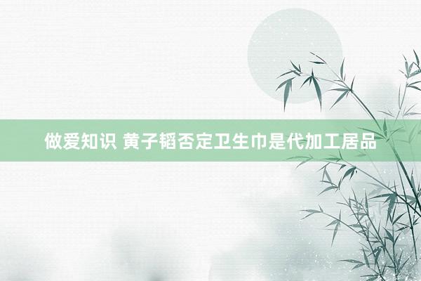 做爱知识 黄子韬否定卫生巾是代加工居品
