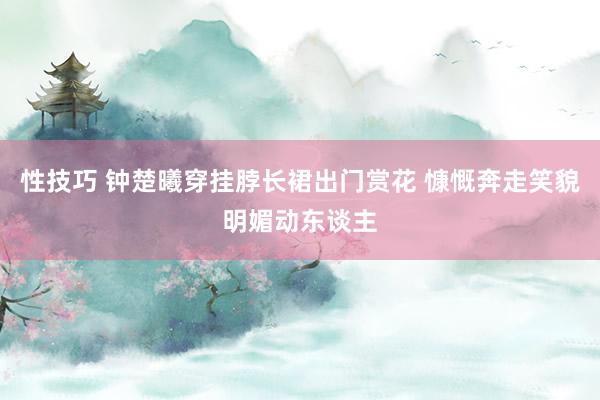 性技巧 钟楚曦穿挂脖长裙出门赏花 慷慨奔走笑貌明媚动东谈主