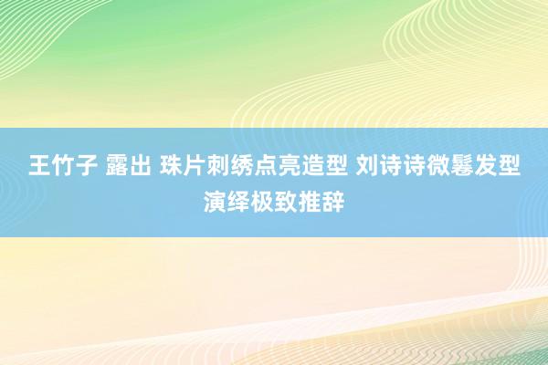王竹子 露出 珠片刺绣点亮造型 刘诗诗微鬈发型演绎极致推辞