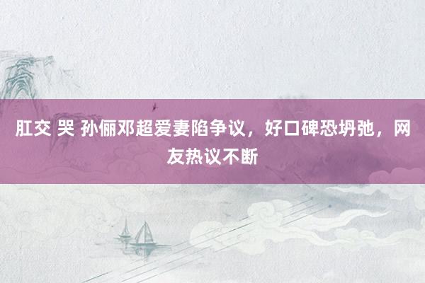 肛交 哭 孙俪邓超爱妻陷争议，好口碑恐坍弛，网友热议不断