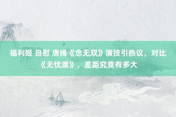 福利姬 自慰 唐嫣《念无双》演技引热议，对比《无忧渡》，差距究竟有多大