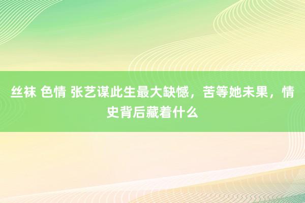 丝袜 色情 张艺谋此生最大缺憾，苦等她未果，情史背后藏着什么