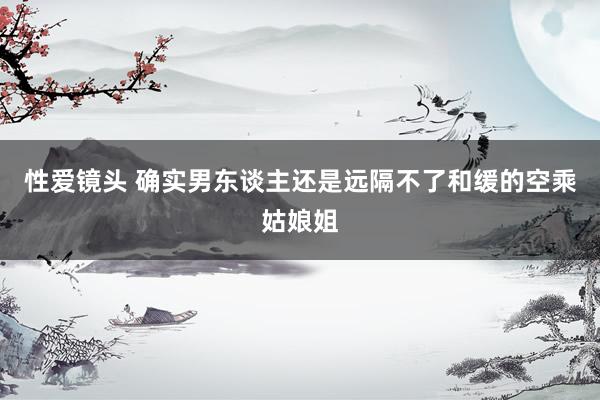 性爱镜头 确实男东谈主还是远隔不了和缓的空乘姑娘姐