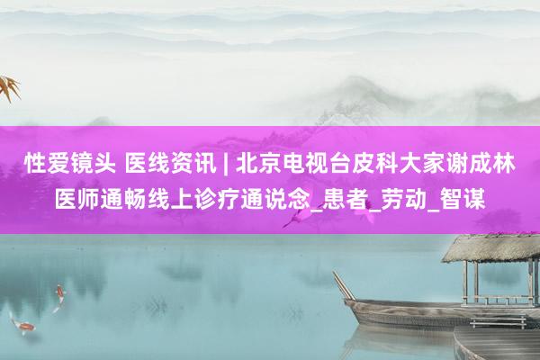 性爱镜头 医线资讯 | 北京电视台皮科大家谢成林医师通畅线上诊疗通说念_患者_劳动_智谋