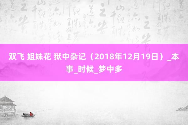 双飞 姐妹花 狱中杂记（2018年12月19日）_本事_时候_梦中多