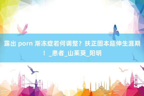 露出 porn 渐冻症若何调整？扶正固本延伸生涯期！_患者_山茱萸_阳明