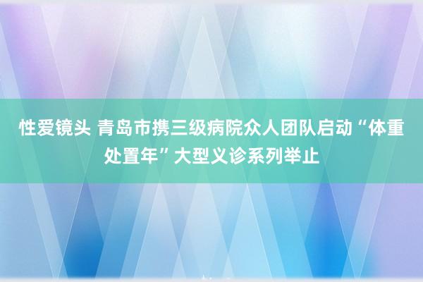 性爱镜头 青岛市携三级病院众人团队启动“体重处置年”大型义诊系列举止