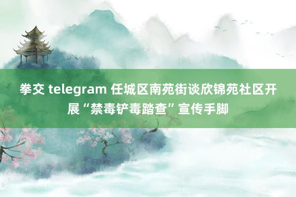 拳交 telegram 任城区南苑街谈欣锦苑社区开展“禁毒铲毒踏查”宣传手脚