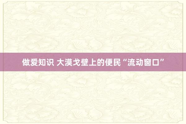 做爱知识 大漠戈壁上的便民“流动窗口”