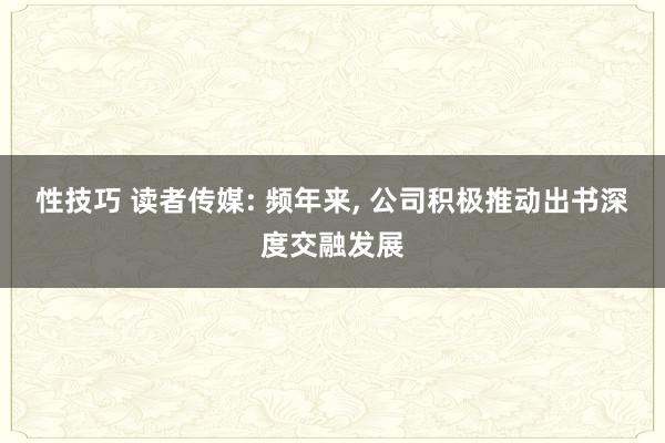 性技巧 读者传媒: 频年来， 公司积极推动出书深度交融发展