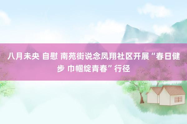 八月未央 自慰 南苑街说念凤翔社区开展“春日健步 巾帼绽青春”行径