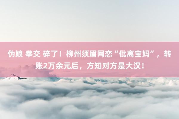 伪娘 拳交 碎了！柳州须眉网恋“仳离宝妈”，转账2万余元后，方知对方是大汉！