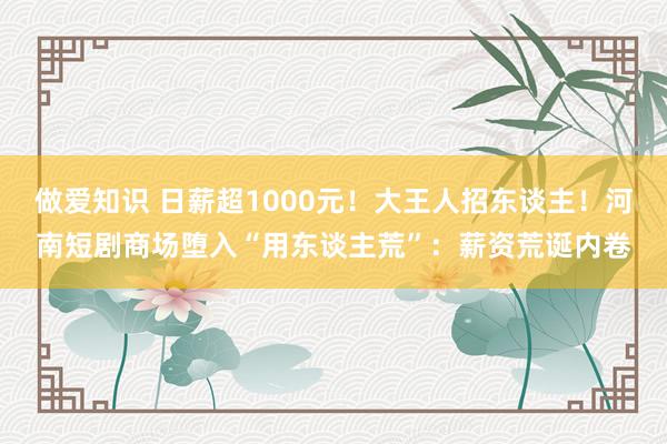 做爱知识 日薪超1000元！大王人招东谈主！河南短剧商场堕入“用东谈主荒”：薪资荒诞内卷