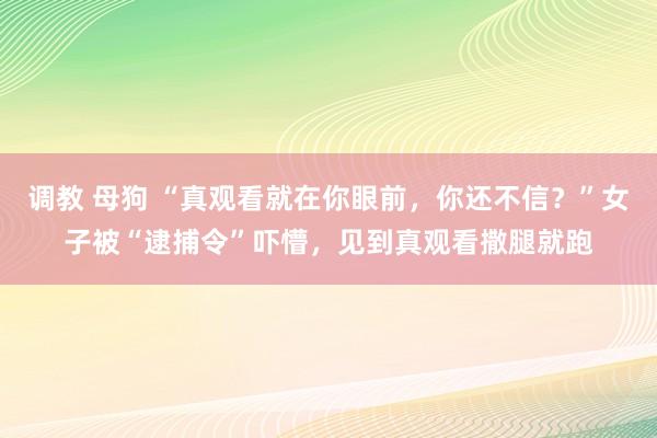 调教 母狗 “真观看就在你眼前，你还不信？”女子被“逮捕令”吓懵，见到真观看撒腿就跑