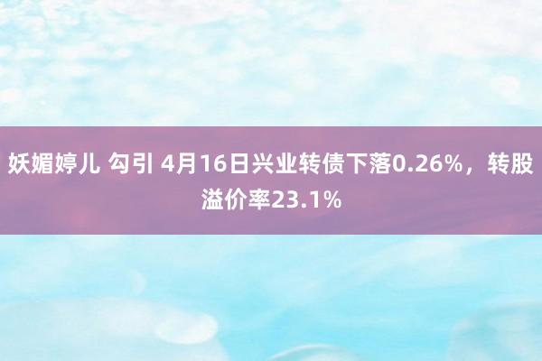 妖媚婷儿 勾引 4月16日兴业转债下落0.26%，转股溢价率23.1%