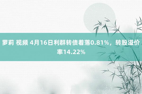 萝莉 视频 4月16日利群转债着落0.81%，转股溢价率14.22%