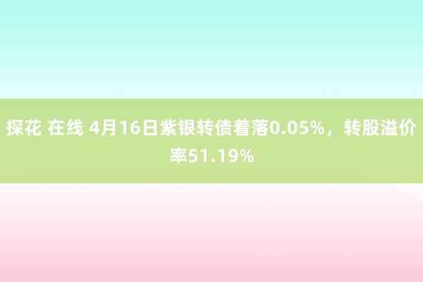 探花 在线 4月16日紫银转债着落0.05%，转股溢价率51.19%