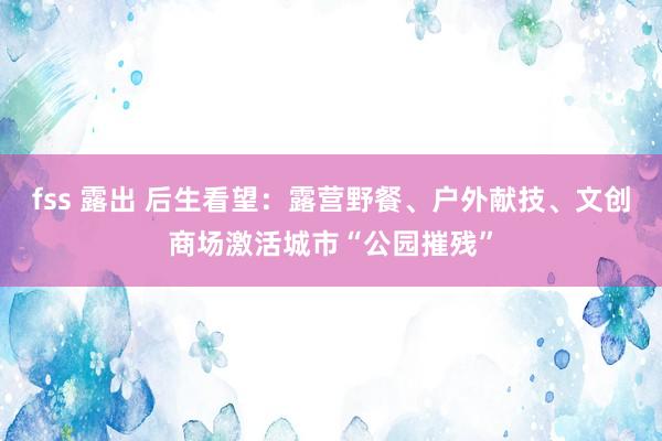 fss 露出 后生看望：露营野餐、户外献技、文创商场激活城市“公园摧残”