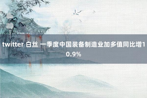 twitter 白丝 一季度中国装备制造业加多值同比增10.9%