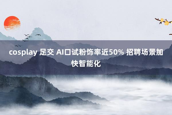 cosplay 足交 AI口试粉饰率近50% 招聘场景加快智能化