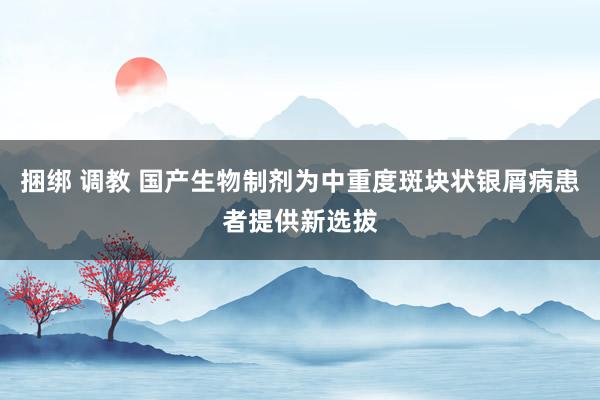 捆绑 调教 国产生物制剂为中重度斑块状银屑病患者提供新选拔