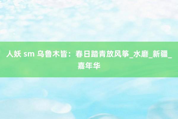 人妖 sm 乌鲁木皆：春日踏青放风筝_水磨_新疆_嘉年华