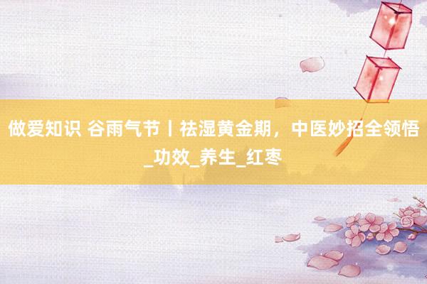 做爱知识 谷雨气节丨祛湿黄金期，中医妙招全领悟_功效_养生_红枣