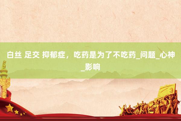白丝 足交 抑郁症，吃药是为了不吃药_问题_心神_影响