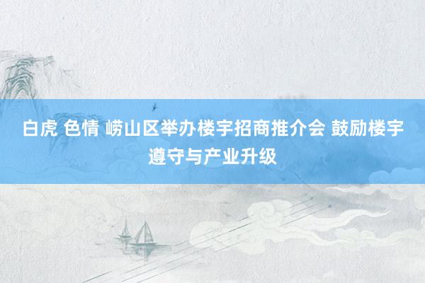 白虎 色情 崂山区举办楼宇招商推介会 鼓励楼宇遵守与产业升级