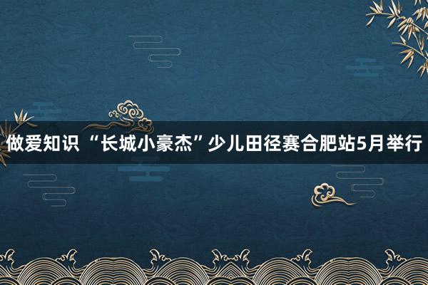 做爱知识 “长城小豪杰”少儿田径赛合肥站5月举行