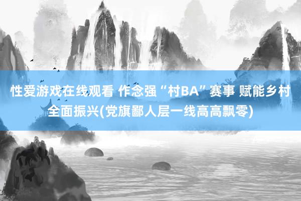 性爱游戏在线观看 作念强“村BA”赛事 赋能乡村全面振兴(党旗鄙人层一线高高飘零)