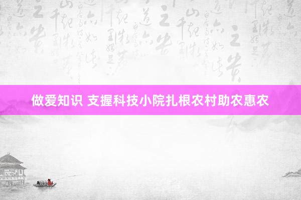 做爱知识 支握科技小院扎根农村助农惠农