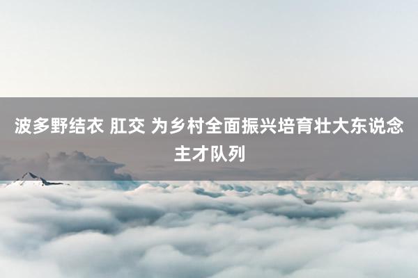 波多野结衣 肛交 为乡村全面振兴培育壮大东说念主才队列