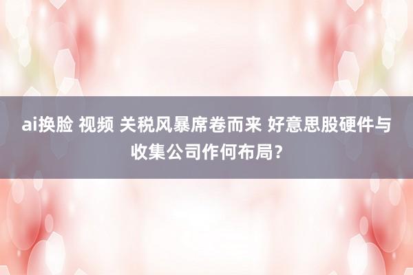 ai换脸 视频 关税风暴席卷而来 好意思股硬件与收集公司作何布局？