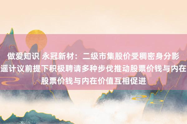 做爱知识 永冠新材：二级市集股价受稠密身分影响，公司在逍遥计议前提下积极聘请多种步伐推动股票价钱与内在价值互相促进