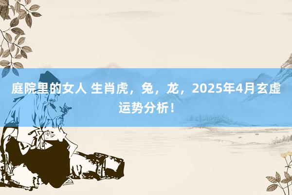 庭院里的女人 生肖虎，兔，龙，2025年4月玄虚运势分析！