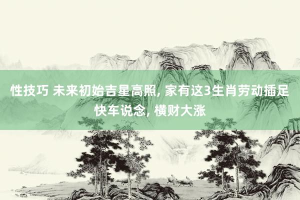 性技巧 未来初始吉星高照， 家有这3生肖劳动插足快车说念， 横财大涨