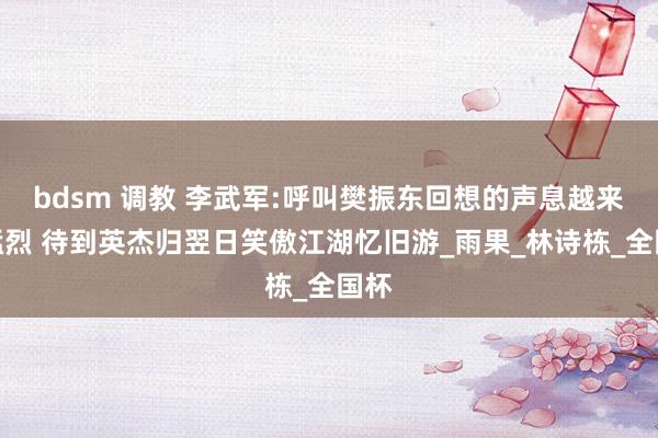bdsm 调教 李武军:呼叫樊振东回想的声息越来越猛烈 待到英杰归翌日笑傲江湖忆旧游_雨果_林诗栋_全国杯