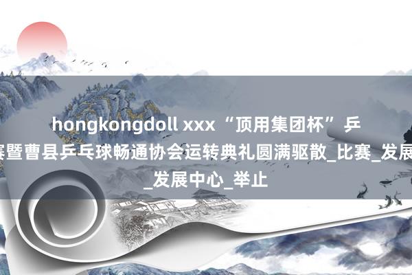 hongkongdoll xxx “顶用集团杯” 乒乓球团体赛暨曹县乒乓球畅通协会运转典礼圆满驱散_比赛_发展中心_举止