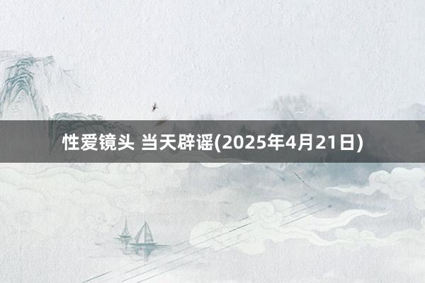 性爱镜头 当天辟谣(2025年4月21日)