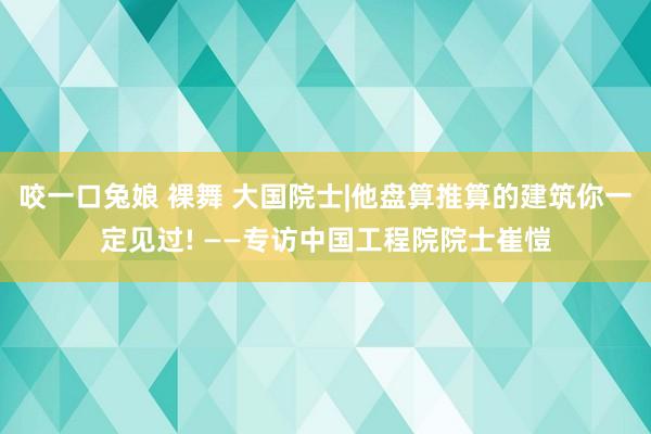 咬一口兔娘 裸舞 大国院士|他盘算推算的建筑你一定见过! ——专访中国工程院院士崔愷