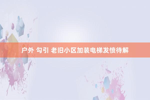户外 勾引 老旧小区加装电梯发愤待解