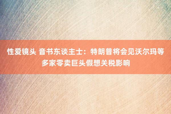 性爱镜头 音书东谈主士：特朗普将会见沃尔玛等多家零卖巨头假想关税影响
